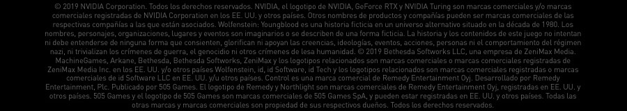 © 2019 NVIDIA Corporation. Todos los derechos reservados. NVIDIA, el logotipo de NVIDIA, GeForce RTX y NVIDIA Turing son marcas comerciales y/o marcas comerciales registradas de NVIDIA Corporation en los EE. UU. y otros países. Otros nombres de productos y compañías pueden ser marcas comerciales de las respectivas compañías
			 a las que están asociados. Wolfenstein: Youngblood es una historia ficticia en un universo alternativo situado en la década de 1980. Los nombres, personajes, organizaciones, lugares y eventos son imaginarios o se describen de una forma ficticia. La historia y los contenidos de este juego no intentan ni debe entenderse de ninguna forma que consienten, 
			 glorifican ni apoyan las creencias, ideologías, eventos, acciones, personas ni el comportamiento del régimen nazi, ni trivializan los crímenes de guerra, el genocidio ni otros crímenes de lesa humanidad. © 2019 Bethesda Softworks LLC, una empresa de ZeniMax Media. MachineGames, Arkane, Bethesda, Bethesda Softworks, ZeniMax y los logotipos relacionados 
			 son marcas comerciales o marcas comerciales registradas de ZeniMax Media Inc. en los EE. UU. y/o otros países Wolfenstein, id, id Software, id Tech y los logotipos relacionados son marcas comerciales registradas o marcas comerciales de id Software LLC en EE. UU. y/u otros países. Control es una marca comercial de Remedy Entertainment Oyj. Desarrollado 
			 por Remedy Entertainment, Plc. Publicado por 505 Games. El logotipo de Remedy y Northlight son marcas comerciales de Remedy Entertainment Oyj, registradas en EE. UU. y otros países. 505 Games y el logotipo de 505 Games son marcas comerciales de 505 Games SpA, y pueden estar registradas en EE. UU. y otros países. Todas las otras marcas y marcas comerciales 
			 son propiedad de sus respectivos dueños. Todos los derechos reservados.
