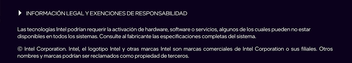 INFORMACIÓN LEGAL Y EXENCIONES DE RESPONSABILIDAD. Las tecnologías Intel podrían requerir la activación de hardware, software o servicios, algunos de los cuales pueden no estar disponibles en todos los sistemas. Consulte al fabricante las especificaciones completas del sistema. © Intel Corporation. Intel, el logotipo Intel y otras marcas Intel son marcas comerciales de Intel Corporation o sus filiales. Otros nombres y marcas podrían ser reclamados como propiedad de terceros.