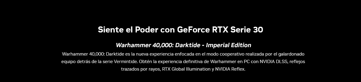 Siente el Poder con GeForce RTX Serie 30. Warhammer 40,000: Darktide - Imperial Edition. Warhammer 40,000: Darktide es la nueva experiencia enfocada en el modo cooperativo realizada por el galardonado equipo detrás de la serie Vermintide. Obtén la experiencia definitiva de Warhammer en PC con NVIDIA DLSS, reflejos trazados por rayos, RTX Global Illumination y NVIDIA Reflex.