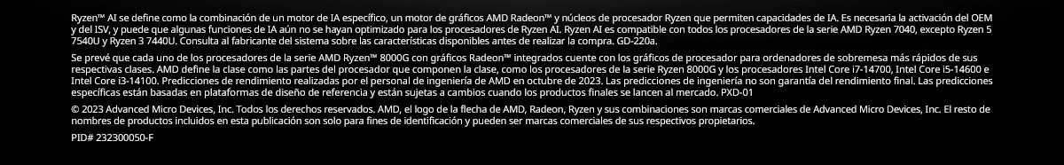 Ryzen™ AI se define como la combinación de un motor de IA específico, un motor de gráficos AMD Radeon™ y núcleos de procesador Ryzen que permiten capacidades de IA. Es necesaria la activación del OEM y del ISV, y puede que algunas funciones de IA aún no se hayan optimizado para los procesadores de Ryzen AI. Ryzen AI es compatible con todos los procesadores de la serie AMD Ryzen 7040, excepto Ryzen 5 7540U y Ryzen 3 7440U. Consulta al fabricante del sistema sobre las características disponibles antes de realizar la compra. GD-220a. Se prevé que cada uno de los procesadores de la serie AMD Ryzen™ 8000G con gráficos Radeon™ integrados cuente con los gráficos de procesador para ordenadores de sobremesa más rápidos de sus respectivas clases. AMD define la clase como las partes del procesador que componen la clase, como los procesadores de la serie Ryzen 8000G y los procesadores Intel Core i7-14700, Intel Core i5-14600 e Intel Core i3-14100. Predicciones de rendimiento realizadas por el personal de ingeniería de AMD en octubre de 2023. Las predicciones de ingeniería no son garantía del rendimiento final. Las predicciones específicas están basadas en plataformas de diseño de referencia y están sujetas a cambios cuando los productos finales se lancen al mercado. PXD-01. © 2023 Advanced Micro Devices, Inc. Todos los derechos reservados. AMD, el logo de la flecha de AMD, Radeon, Ryzen y sus combinaciones son marcas comerciales de Advanced Micro Devices, Inc. El resto de nombres de productos incluidos en esta publicación son solo para fines de identificación y pueden ser marcas comerciales de sus respectivos propietarios. PID# 232300050-F